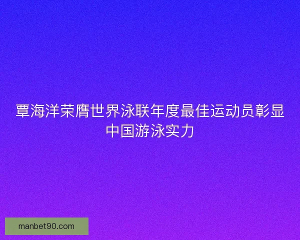 覃海洋荣膺世界泳联年度最佳运动员彰显中国游泳实力