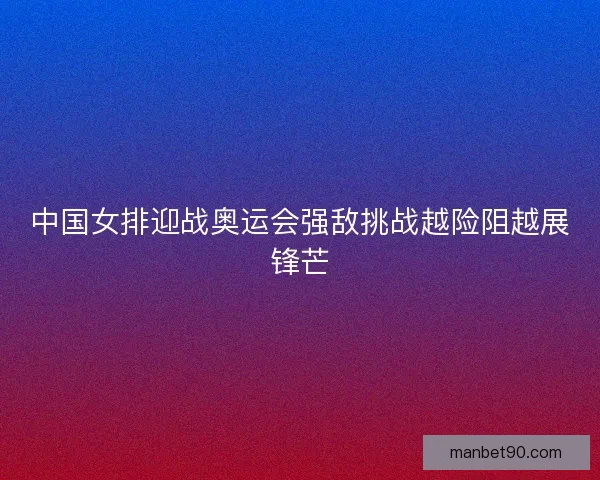 中国女排迎战奥运会强敌挑战越险阻越展锋芒