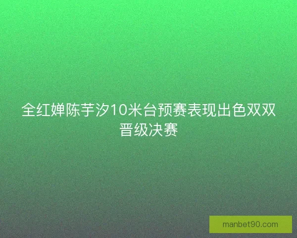 全红婵陈芋汐10米台预赛表现出色双双晋级决赛