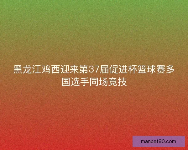 黑龙江鸡西迎来第37届促进杯篮球赛多国选手同场竞技